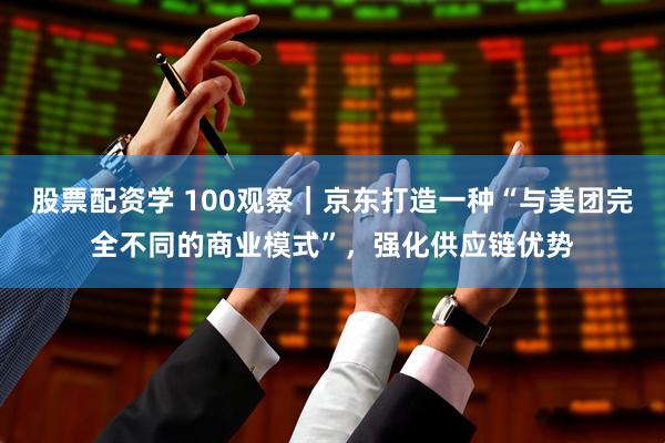 股票配资学 100观察｜京东打造一种“与美团完全不同的商业模式”，强化供应链优势