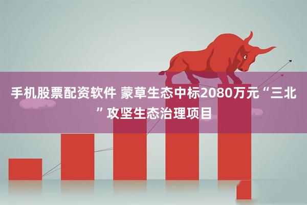 手机股票配资软件 蒙草生态中标2080万元“三北”攻坚生态治理项目