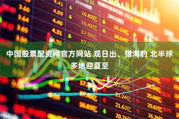 中国股票配资网官方网站 观日出、猎海豹 北半球多地迎夏至