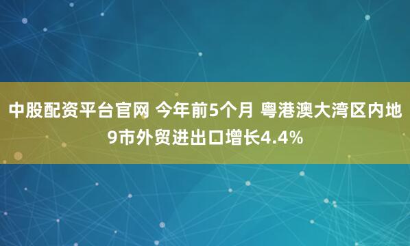 中股配资平台官网 今年前5个月 粤港澳大湾区内地9市外贸进出口增长4.4%