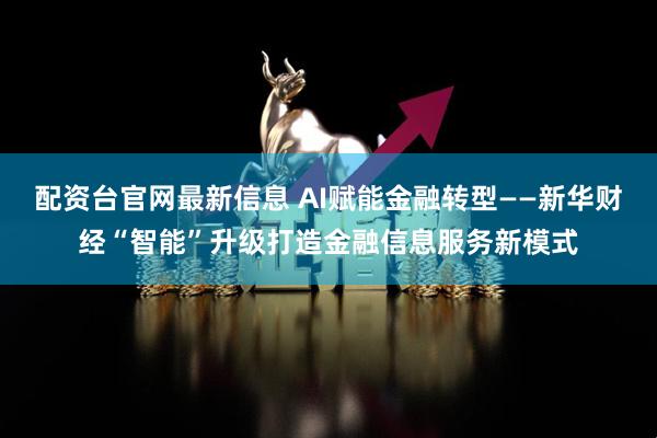 配资台官网最新信息 AI赋能金融转型——新华财经“智能”升级打造金融信息服务新模式