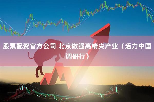 股票配资官方公司 北京做强高精尖产业（活力中国调研行）