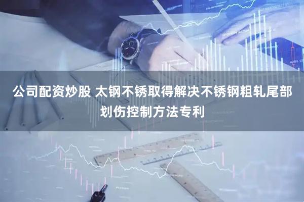 公司配资炒股 太钢不锈取得解决不锈钢粗轧尾部划伤控制方法专利