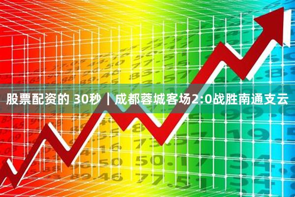 股票配资的 30秒｜成都蓉城客场2:0战胜南通支云