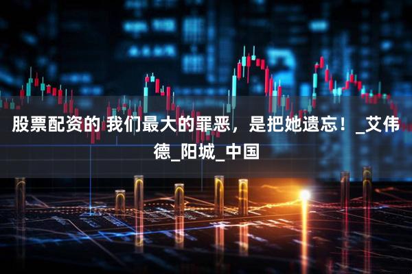 股票配资的 我们最大的罪恶，是把她遗忘！_艾伟德_阳城_中国