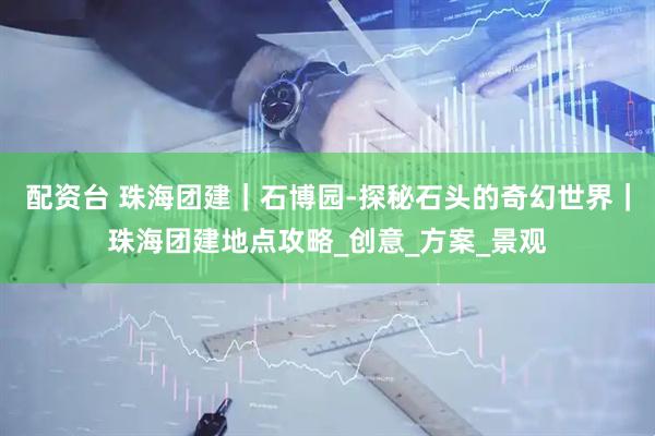 配资台 珠海团建｜石博园-探秘石头的奇幻世界｜珠海团建地点攻略_创意_方案_景观