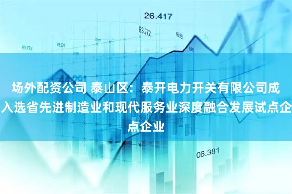 场外配资公司 泰山区：泰开电力开关有限公司成功入选省先进制造业和现代服务业深度融合发展试点企业