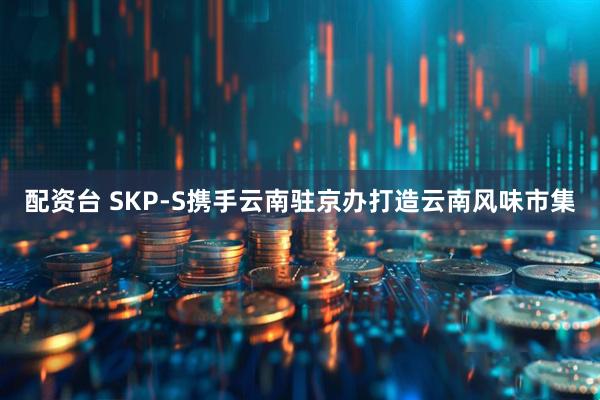 配资台 SKP-S携手云南驻京办打造云南风味市集