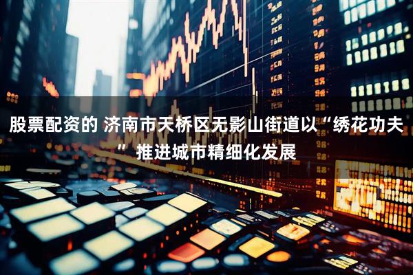 股票配资的 济南市天桥区无影山街道以“绣花功夫” 推进城市精细化发展