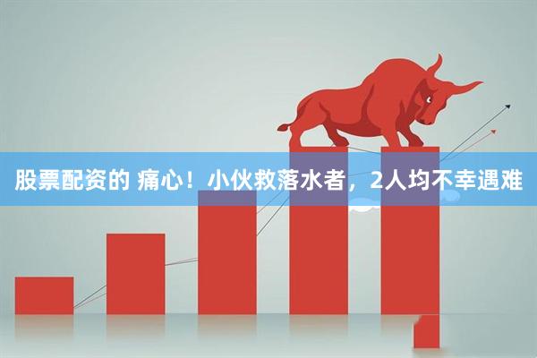 股票配资的 痛心！小伙救落水者，2人均不幸遇难