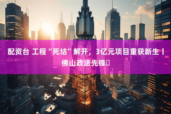 配资台 工程“死结”解开，3亿元项目重获新生丨佛山政法先锋⑭
