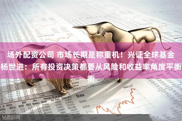 场外配资公司 市场长期是称重机！兴证全球基金杨世进：所有投资决策都要从风险和收益率角度平衡