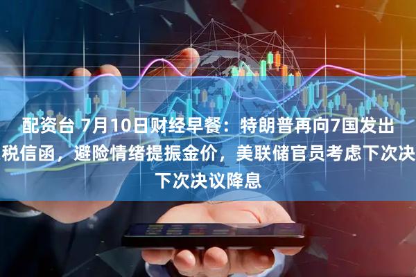配资台 7月10日财经早餐：特朗普再向7国发出加码关税信函，避险情绪提振金价，美联储官员考虑下次决议降息