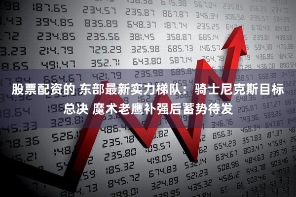 股票配资的 东部最新实力梯队：骑士尼克斯目标总决 魔术老鹰补强后蓄势待发