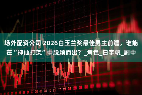 场外配资公司 2026白玉兰奖最佳男主前瞻，谁能在“神仙打架”中脱颖而出？_角色_白宇帆_剧中
