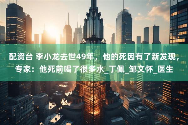 配资台 李小龙去世49年，他的死因有了新发现，专家：他死前喝了很多水_丁佩_邹文怀_医生
