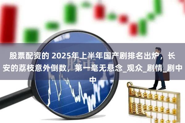 股票配资的 2025年上半年国产剧排名出炉，长安的荔枝意外倒数，第一毫无悬念_观众_剧情_剧中