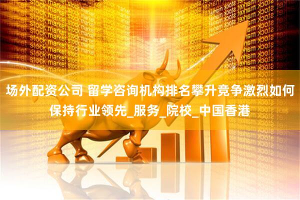 场外配资公司 留学咨询机构排名攀升竞争激烈如何保持行业领先_服务_院校_中国香港