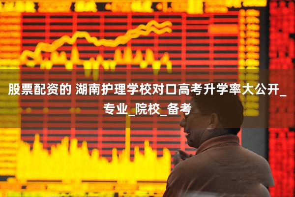 股票配资的 湖南护理学校对口高考升学率大公开_专业_院校_备考