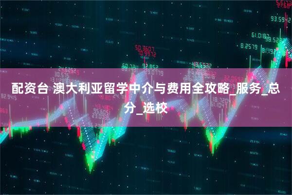 配资台 澳大利亚留学中介与费用全攻略_服务_总分_选校