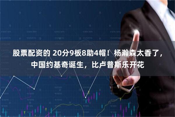 股票配资的 20分9板8助4帽！杨瀚森太香了，中国约基奇诞生，比卢普斯乐开花