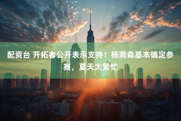 配资台 开拓者公开表示支持！杨瀚森基本确定参赛，夏天太繁忙