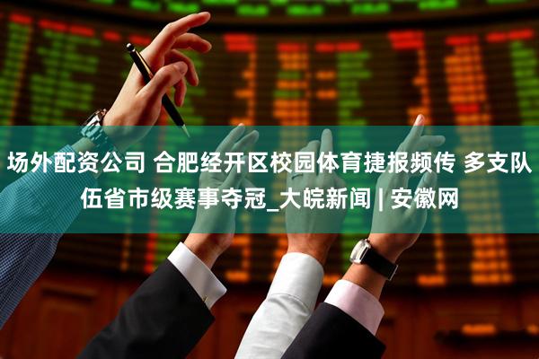 场外配资公司 合肥经开区校园体育捷报频传 多支队伍省市级赛事夺冠_大皖新闻 | 安徽网