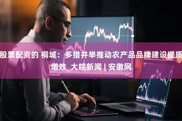股票配资的 桐城：多措并举推动农产品品牌建设提质增效_大皖新闻 | 安徽网