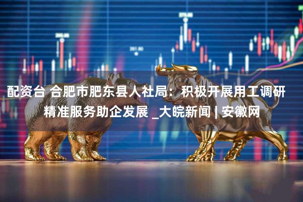 配资台 合肥市肥东县人社局：积极开展用工调研   精准服务助企发展 _大皖新闻 | 安徽网