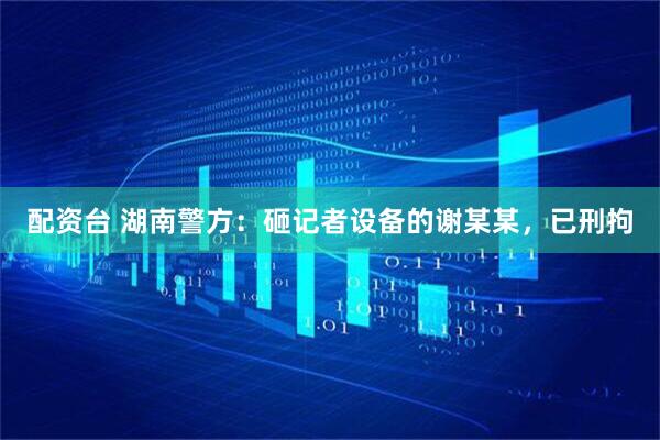配资台 湖南警方：砸记者设备的谢某某，已刑拘