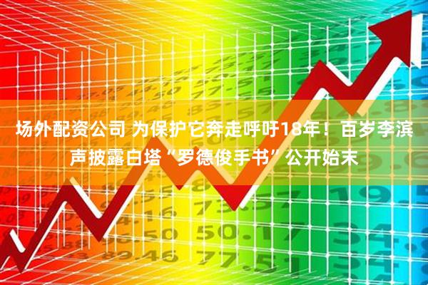 场外配资公司 为保护它奔走呼吁18年！百岁李滨声披露白塔“罗德俊手书”公开始末