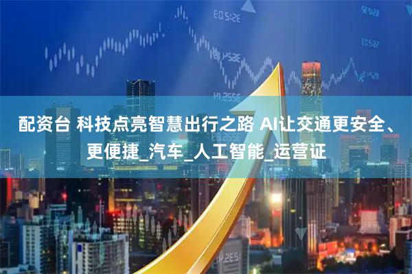 配资台 科技点亮智慧出行之路 AI让交通更安全、更便捷_汽车_人工智能_运营证