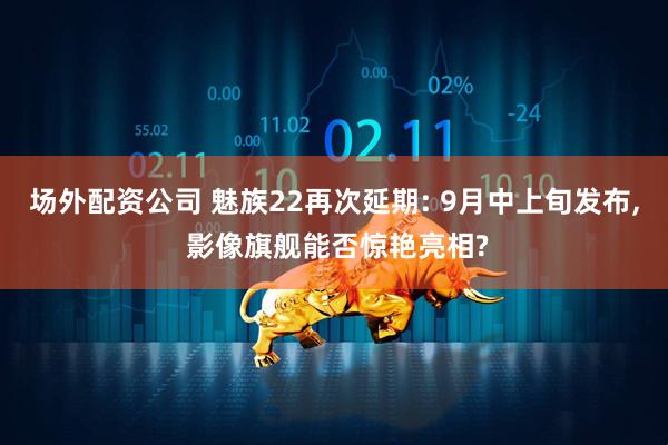 场外配资公司 魅族22再次延期: 9月中上旬发布, 影像旗舰能否惊艳亮相?