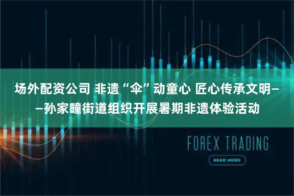 场外配资公司 非遗“伞”动童心 匠心传承文明——孙家疃街道组织开展暑期非遗体验活动