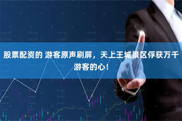 股票配资的 游客原声刷屏，天上王城景区俘获万千游客的心！