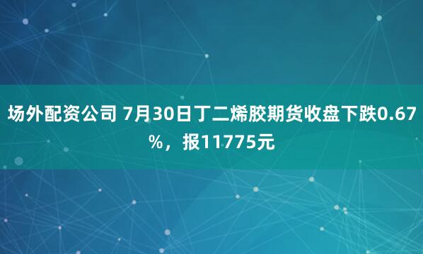 场外配资公司 7月30日丁二烯胶期货收盘下跌0.67%，报11775元