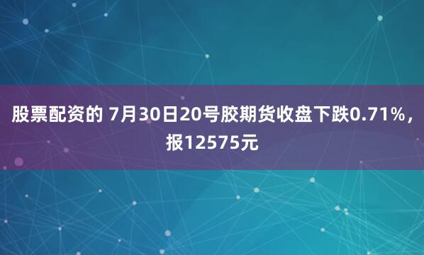 股票配资的 7月30日20号胶期货收盘下跌0.71%，报12575元