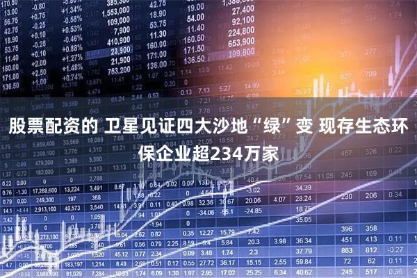 股票配资的 卫星见证四大沙地“绿”变 现存生态环保企业超234万家