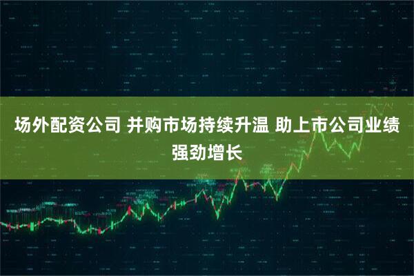 场外配资公司 并购市场持续升温 助上市公司业绩强劲增长