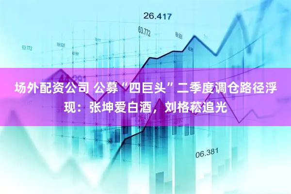 场外配资公司 公募“四巨头”二季度调仓路径浮现：张坤爱白酒，刘格菘追光