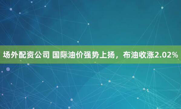 场外配资公司 国际油价强势上扬，布油收涨2.02%
