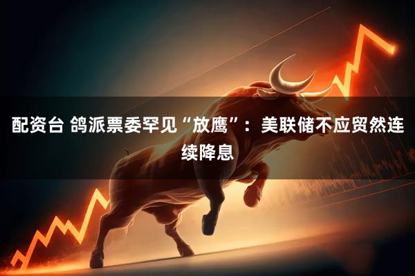 配资台 鸽派票委罕见“放鹰”：美联储不应贸然连续降息