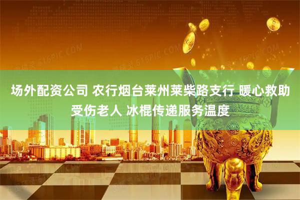场外配资公司 农行烟台莱州莱柴路支行 暖心救助受伤老人 冰棍传递服务温度