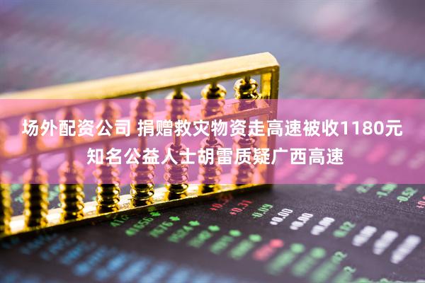 场外配资公司 捐赠救灾物资走高速被收1180元 知名公益人士胡雷质疑广西高速