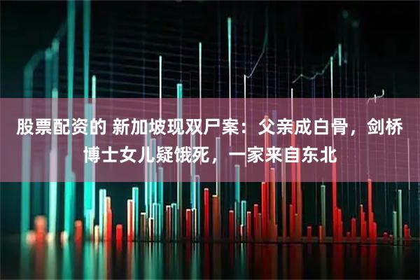 股票配资的 新加坡现双尸案：父亲成白骨，剑桥博士女儿疑饿死，一家来自东北