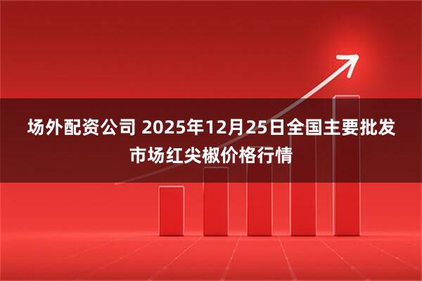 场外配资公司 2025年12月25日全国主要批发市场红尖椒价格行情