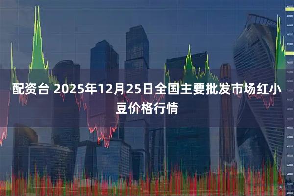 配资台 2025年12月25日全国主要批发市场红小豆价格行情