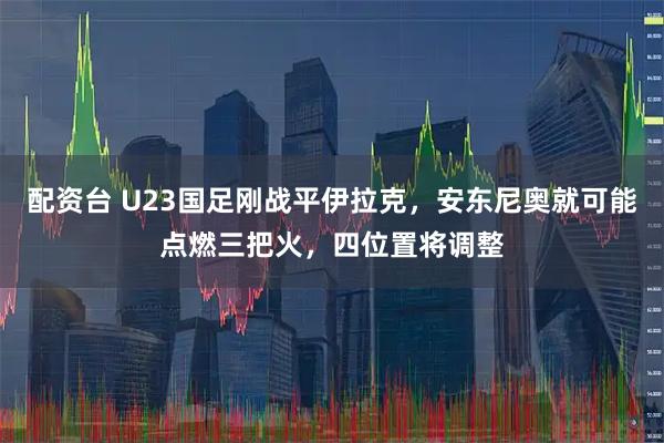 配资台 U23国足刚战平伊拉克，安东尼奥就可能点燃三把火，四位置将调整