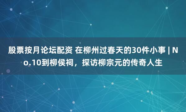 股票按月论坛配资 在柳州过春天的30件小事 | No.10到柳侯祠，探访柳宗元的传奇人生