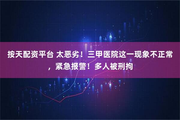 按天配资平台 太恶劣！三甲医院这一现象不正常，紧急报警！多人被刑拘